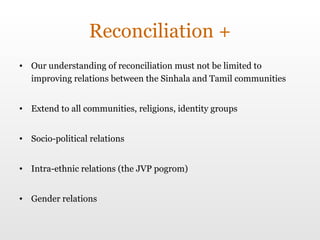 Reconciliation + Our understanding of reconciliation must not be limited to improving relations between the Sinhala and Tamil communities Extend to all communities, religions, identity groups Socio-political relations Intra-ethnic relations (the JVP pogrom) Gender relations 