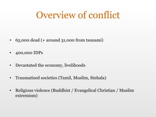 Overview of conflict 65,000 dead (+ around 31,000 from tsunami) 400,000 IDPs Devastated the economy, livelihoods Traumatised societies (Tamil, Muslim, Sinhala) Religious violence (Buddhist / Evangelical Christian / Muslim extremism) 