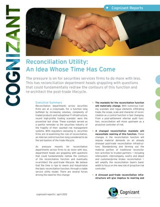 •	 Cognizant Reports




Reconciliation Utility:
An Idea Whose Time Has Come
The pressure is on for securities services firms to do more with less.
This has reconciliation department heads grappling with questions
that could fundamentally redraw the contours of this function and
re-architect the post-trade lifecycle.

     Executive Summary                                      •	   The mandate for the reconciliation function
     Reconciliation departments across securities                will materially change. With numerous trad-
     firms are at a crossroads. For a function long              ing scandals and rogue elements infiltrating
     buffeted by increasing volumes, complexity of               trade, the scope, scale and character of recon-
     traded products and suboptimal IT infrastructure,           ciliation as a control function is fast changing.
     recent high-profile trading scandals1 were the              From a post-settlement internal audit func-
     proverbial last straw. These scandals served as             tion, reconciliation will move upstream as a
     a painful reminder to the securities industry of            proactive controller of risk.
     the fragility of their vaunted risk management
     systems. With regulators swooping in, securities       •	   A changed reconciliation mandate will
     firms are re-examining the role of reconciliation,          necessitate rewiring of this function. These
     an internal control function long considered to be          changes in the reconciliation function will
     the last bastion of the trade lifecycle.                    impose material demands on an already
                                                                 stressed post-trade reconciliation infrastruc-
     As    pressure     mounts      for    reconciliation        ture. Standardizing and farming out the
     departments across firms to do more with less,              material portion of traditional reconcilia-
     department heads are grappling with questions               tion activities to trusted partners — including
     that could fundamentally redraw the contours                intersystem, intercompany, nostro and depot
     of the reconciliation function and eventually               and customer/prime broker reconciliation —
     re-architect the post-trade lifecycle. We believe           will amplify the reconciliation team’s band-
     that the time is ripe to rewire and industrialize           width to focus on the new role of proactive risk
     the basic reconciliation function, through a viable         controller.
     service utility model. There are several forces
     driving the need for this change:                      •	   A stressed post-trade reconciliation infra-
                                                                 structure will give impetus to rewiring and




      cognizant reports | april 2012
 