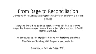 From Rage to Reconciliation
Confronting injustice; Voicing truth; Defusing anarchy; Building
bridges
Everyone should be quick to listen, slow to speak, and slow to
anger. For human anger does not work the righteousness of God!!
(James 1:19-20).
The scriptures speak of peace-making not fostering bitterness
Two Ways of Dealing with Anger: Jesus vs Alinsky
(in process) Prof Viv Grigg, 2021
 