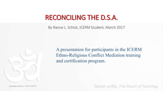 RECONCILING THE D.S.A.
A presentation for participants in the ICERM
Ethno-Religious Conflict Mediation training
and certification program.
By Nance L. Schick, ICERM Student, March 2017
Copyright, Nance L. Schick (2017)
 