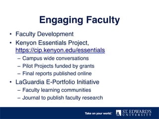 Engaging Faculty
•  Faculty Development
•  Kenyon Essentials Project,
https://cip.kenyon.edu/essentials
–  Campus wide conversations
–  Pilot Projects funded by grants
–  Final reports published online
•  LaGuardia E-Portfolio Initiative
–  Faculty learning communities
–  Journal to publish faculty research
 