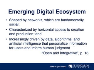 Emerging Digital Ecosystem
•  Shaped by networks, which are fundamentally
social;
•  Characterized by horizontal access to creation
and production; and
•  Increasingly driven by data, algorithms, and
artiﬁcial intelligence that personalize information
for users and inform human judgment
“Open and Integrative”, p. 13
 