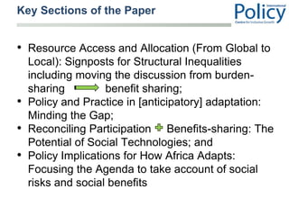 Key Sections of the Paper,[object Object],Resource Access and Allocation (From Global to Local): Signposts for Structural Inequalities including moving the discussion from burden-sharing             benefit sharing;,[object Object],Policy and Practice in [anticipatory] adaptation: Minding the Gap;,[object Object],Reconciling Participation     Benefits-sharing: The Potential of Social Technologies; and,[object Object],Policy Implications for How Africa Adapts: Focusing the Agenda to take account of social risks and social benefits,[object Object]