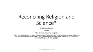 Reconciling Religion and
Science*
Dr. Subhash Sharma
Director
Indus Business Academy, Bangalore
*Fifth World Parliament of Science, Religion and Philosophy, MIT University, Pune, Oct.2-5, 2019, in
the Plenary Session IV: Can Science and Religion Be Reconciled? What are the Main Obstacles?
Scientific? Religious?, Oct. 3, 2019.
(C) SS_IBA_Bangalore_Oct. 2019
 