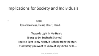 Implications for Society and Individuals
• CH3:
Consciousness, Head, Heart, Hand
Towards Light in My Heart
(Song by Dr. Subhash Sharma)
There is light in my heart, It is there from the start,
Its mystery you want to know, It says hello hello …
(C) SS_IBA_Bangalore_Oct. 2019
 