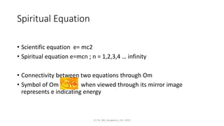 Spiritual Equation
• Scientific equation e= mc2
• Spiritual equation e=mcn ; n = 1,2,3,4 … infinity
• Connectivity between two equations through Om
• Symbol of Om when viewed through its mirror image
represents e indicating energy
(C) SS_IBA_Bangalore_Oct. 2019
 