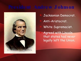 President Andrew Johnson Jacksonian Democrat. Anti-Aristocrat. White Supremacist. Agreed with Lincoln that states had never legally left the Union. 