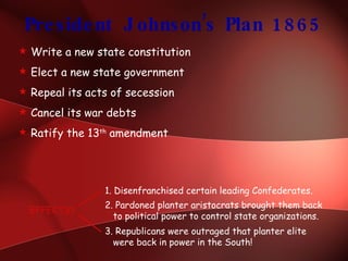 President Johnson’s Plan 1865 Write a new state constitution Elect a new state government Repeal its acts of secession Cancel its war debts Ratify the 13 th  amendment EFFECTS? 1. Disenfranchised certain leading Confederates. 2. Pardoned planter aristocrats brought them back    to political power to control state organizations. 3. Republicans were outraged that planter elite    were back in power in the South! 