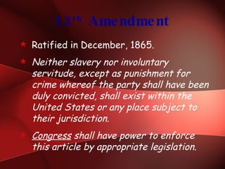 13 th  Amendment Ratified in December, 1865. Neither slavery nor involuntary servitude, except as punishment for crime whereof the party shall have been duly convicted, shall exist within the United States or any place subject to their jurisdiction. Congress  shall have power to enforce this article by appropriate legislation. 