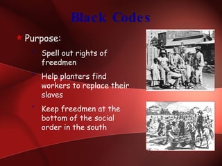 Black Codes Purpose: Spell out rights of freedmen Help planters find workers to replace their slaves Keep freedmen at the bottom of the social order in the south 