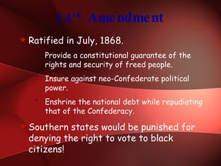 14 th  Amendment Ratified in July, 1868. Provide a constitutional guarantee of the rights and security of freed people. Insure against neo-Confederate political power. Enshrine the national debt while repudiating that of the Confederacy. Southern states would be punished for denying the right to vote to black citizens! 