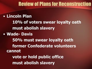 Review of Plans for Reconstruction Lincoln Plan 10% of voters swear loyalty oath must abolish slavery Wade- Davis 50% must swear loyalty oath former Confederate volunteers cannot vote or hold public office must abolish slavery 