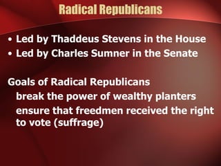 Radical Republicans Led by Thaddeus Stevens in the House Led by Charles Sumner in the Senate Goals of Radical Republicans break the power of wealthy planters ensure that freedmen received the right to vote (suffrage) 