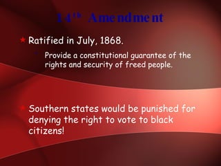 14 th  Amendment Ratified in July, 1868. Provide a constitutional guarantee of the rights and security of freed people. Southern states would be punished for denying the right to vote to black citizens! 