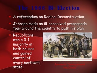 The 1866 Bi-Election A referendum on Radical Reconstruction. Johnson made an ill-conceived propaganda tour around the country to push his plan. Republicans won a 3-1 majority in  both houses  and gained  control of  every northern  state. Johnson’s “Swing around  the Circle” 