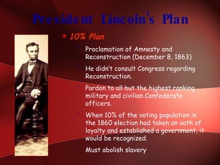 President Lincoln’s Plan 10% Plan Proclamation of Amnesty and Reconstruction (December 8, 1863) He didn’t consult Congress regarding Reconstruction. Pardon to all but the highest ranking military and civilian Confederate officers. When 10% of the voting population in the 1860 election had taken an oath of loyalty and established a government, it would be recognized. Must abolish slavery 