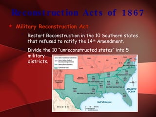 Reconstruction Acts of 1867 Military Reconstruction Act Restart Reconstruction in the 10 Southern states that refused to ratify the 14 th  Amendment. Divide the 10 “unreconstructed states” into 5 military  districts. 