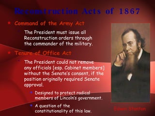 Reconstruction Acts of 1867 Command of the Army Act The President must issue all Reconstruction orders through  the commander of the military. Tenure of Office Act The President could not remove  any officials [esp. Cabinet members] without the Senate’s consent, if the position originally required Senate approval. Designed to protect radical members of Lincoln’s government. A question of the  constitutionality of this law. Edwin Stanton 