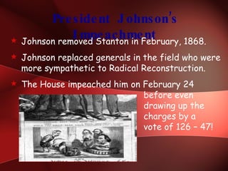 President Johnson’s Impeachment Johnson removed Stanton in February, 1868. Johnson replaced generals in the field who were more sympathetic to Radical Reconstruction. The House impeached him on February 24    before even   drawing up the   charges by a    vote of 126 – 47! 
