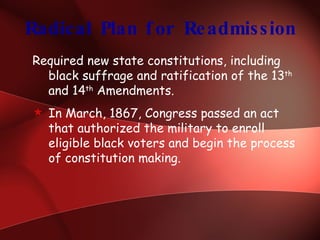 Radical Plan for Readmission Required new state constitutions, including black suffrage and ratification of the 13 th  and 14 th  Amendments. In March, 1867, Congress passed an act that authorized the military to enroll eligible black voters and begin the process of constitution making. 