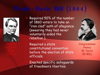 Wade-Davis Bill (1864) Required 50% of the number of 1860 voters to take an “iron clad” oath of allegiance (swearing they had never voluntarily aided the rebellion ). Required a state constitutional convention before the election of state officials. Enacted specific safeguards of freedmen’s liberties. Senator Benjamin Wade (R-OH) Congressman Henry W. Davis (R-MD) 