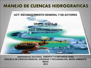 ACT: RECONOCIMIENTO GENERAL Y DE ACTORES


                        GRUPO: 303013_24

                   RAUL ESGUERRA GARZON


                         TUTOR
              RAMÓN ANTONIO MOSQUERA MENA




          UNIVERSIDAD NACIONAL ABIERTA Y A DISTANCIA UNAD
ESCUELA DE CIENCIAS BÁSICAS, AGRARIAS Y PECUARIAS DEL MEDIO AMBIENTE
                                NEIVA
                                 2012
 