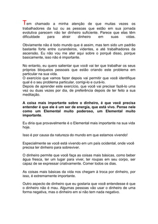 Tem chamado a minha atenção de que muitas vezes os
trabalhadores da luz ou as pessoas que estão em sua jornada
evolutiva parecem não ter dinheiro suficiente. Parece que elas têm
dificuldade para atrair dinheiro em suas vidas.
Obviamente não é todo mundo que é assim, mas tem sido um padrão
bastante forte entre curandeiros, videntes, e até trabalhadores da
ascensão. Eu não vou me ater aqui sobre o porquê disso, porque
basicamente, isso não é importante.
No entanto, eu quero salientar que você vai ter que trabalhar os seus
próprios bloqueios pessoais que estão criando este problema em
particular na sua vida.
O exercício que vamos fazer depois vai permitir que você identifique
qual é o seu problema particular, corrigi-lo e curá-lo.
Depois de aprender este exercício, que você vai precisar fazê-lo uma
vez ou duas vezes por dia, de preferência depois de ter feito a sua
meditação.
A coisa mais importante sobre o dinheiro, é que você precisa
entender é que ele é um ser de energia, que está vivo. Pense nele
como um Elemental muito poderoso, um Elemental muito
importante.
Eu diria que provavelmente é o Elemental mais importante na sua vida
hoje.
Isso é por causa da natureza do mundo em que estamos vivendo!
Especialmente se você está vivendo em um país ocidental, onde você
precisa ter dinheiro para sobreviver.
O dinheiro permite que você faça as coisas mais básicas, como beber
água fresca, ter um lugar para viver, ter roupas em seu corpo, ser
capaz de se expressar criativamente. Comer todos os dias.
As coisas mais básicas da vida nos chegam à troca por dinheiro, por
isso, é extremamente importante.
Outro aspecto de dinheiro que eu gostaria que você entendesse é que
o dinheiro não é mau. Algumas pessoas vão usar o dinheiro de uma
forma negativa, mas o dinheiro em si não tem nada negativo.
 