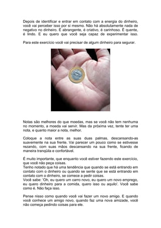 Depois de identificar e entrar em contato com a energia do dinheiro,
você vai perceber isso por si mesmo. Não há absolutamente nada de
negativo no dinheiro. É abrangente, é criativo, é carinhoso. É quente,
é lindo. E eu quero que você seja capaz de experimentar isso.
Para este exercício você vai precisar de algum dinheiro para segurar.
Notas são melhores do que moedas, mas se você não tem nenhuma
no momento, a moeda vai servir. Mas da próxima vez, tente ter uma
nota, e quanto maior a nota, melhor.
Coloque a nota entre as suas duas palmas, descansando-as
suavemente na sua frente. Vai parecer um pouco como se estivesse
rezando, com suas mãos descansando na sua frente, ficando de
maneira tranqüila e confortável.
É muito importante, que enquanto você estiver fazendo este exercício,
que você não peça coisas.
Tenho notado que há uma tendência que quando se está entrando em
contato com o dinheiro ou quando se sente que se está entrando em
contato com o dinheiro, se comece a pedir coisas.
Você sabe: 'Oh, eu quero um carro novo, eu quero um novo emprego,
eu quero dinheiro para a comida, quero isso ou aquilo'. Você sabe
como é. Não faça isso.
Pense nisso como quando você vai fazer um novo amigo. E quando
você conhece um amigo novo, quando faz uma nova amizade, você
não começa pedindo coisas para ele.
 