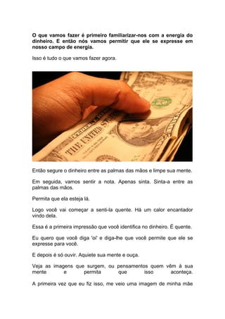 O que vamos fazer é primeiro familiarizar-nos com a energia do
dinheiro. E então nós vamos permitir que ele se expresse em
nosso campo de energia.
Isso é tudo o que vamos fazer agora.
Então segure o dinheiro entre as palmas das mãos e limpe sua mente.
Em seguida, vamos sentir a nota. Apenas sinta. Sinta-a entre as
palmas das mãos.
Permita que ela esteja lá.
Logo você vai começar a senti-la quente. Há um calor encantador
vindo dela.
Essa é a primeira impressão que você identifica no dinheiro. É quente.
Eu quero que você diga 'oi' e diga-lhe que você permite que ele se
expresse para você.
E depois é só ouvir. Aquiete sua mente e ouça.
Veja as imagens que surgem, ou pensamentos quem vêm à sua
mente e permita que isso aconteça.
A primeira vez que eu fiz isso, me veio uma imagem de minha mãe
 