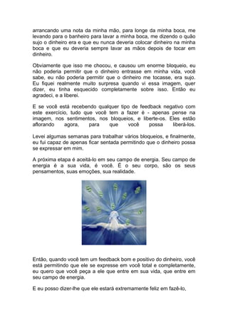 arrancando uma nota da minha mão, para longe da minha boca, me
levando para o banheiro para lavar a minha boca, me dizendo o quão
sujo o dinheiro era e que eu nunca deveria colocar dinheiro na minha
boca e que eu deveria sempre lavar as mãos depois de tocar em
dinheiro.
Obviamente que isso me chocou, e causou um enorme bloqueio, eu
não poderia permitir que o dinheiro entrasse em minha vida, você
sabe, eu não poderia permitir que o dinheiro me tocasse, era sujo.
Eu fiquei realmente muito surpresa quando vi essa imagem, quer
dizer, eu tinha esquecido completamente sobre isso. Então eu
agradeci, e a liberei.
E se você está recebendo qualquer tipo de feedback negativo com
este exercício, tudo que você tem a fazer é - apenas pense na
imagem, nos sentimentos, nos bloqueios, e liberte-os. Eles estão
aflorando agora, para que você possa liberá-los.
Levei algumas semanas para trabalhar vários bloqueios, e finalmente,
eu fui capaz de apenas ficar sentada permitindo que o dinheiro possa
se expressar em mim.
A próxima etapa é aceitá-lo em seu campo de energia. Seu campo de
energia é a sua vida, é você. É o seu corpo, são os seus
pensamentos, suas emoções, sua realidade.
Então, quando você tem um feedback bom e positivo do dinheiro, você
está permitindo que ele se expresse em você total e completamente,
eu quero que você peça a ele que entre em sua vida, que entre em
seu campo de energia.
E eu posso dizer-lhe que ele estará extremamente feliz em fazê-lo,
 