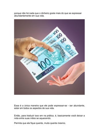 porque não há nada que o dinheiro goste mais do que se expressar
abundantemente em sua vida.
Essa é a única maneira que ele pode expressar-se - ser abundante,
estar em todos os aspectos de sua vida.
Então, para traduzir isso em na prática, é, basicamente você deixar a
nota entre suas mãos se aquecendo.
Permita que ela fique quente, muito quente mesmo.
 