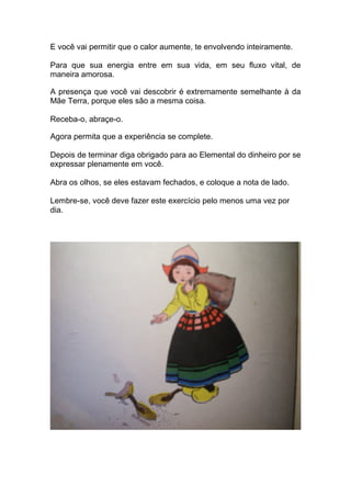 E você vai permitir que o calor aumente, te envolvendo inteiramente.
Para que sua energia entre em sua vida, em seu fluxo vital, de
maneira amorosa.
A presença que você vai descobrir é extremamente semelhante à da
Mãe Terra, porque eles são a mesma coisa.
Receba-o, abraçe-o.
Agora permita que a experiência se complete.
Depois de terminar diga obrigado para ao Elemental do dinheiro por se
expressar plenamente em você.
Abra os olhos, se eles estavam fechados, e coloque a nota de lado.
Lembre-se, você deve fazer este exercício pelo menos uma vez por
dia.
 