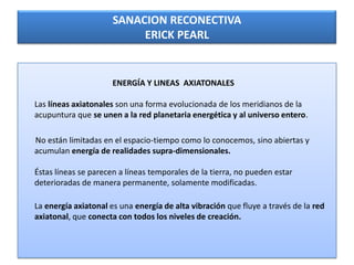 SANACION RECONECTIVA
ERICK PEARL

ENERGÍA Y LINEAS AXIATONALES
Las líneas axiatonales son una forma evolucionada de los meridianos de la
acupuntura que se unen a la red planetaria energética y al universo entero.
No están limitadas en el espacio-tiempo como lo conocemos, sino abiertas y
acumulan energía de realidades supra-dimensionales.
Éstas líneas se parecen a líneas temporales de la tierra, no pueden estar
deterioradas de manera permanente, solamente modificadas.
La energía axiatonal es una energía de alta vibración que fluye a través de la red
axiatonal, que conecta con todos los niveles de creación.

 