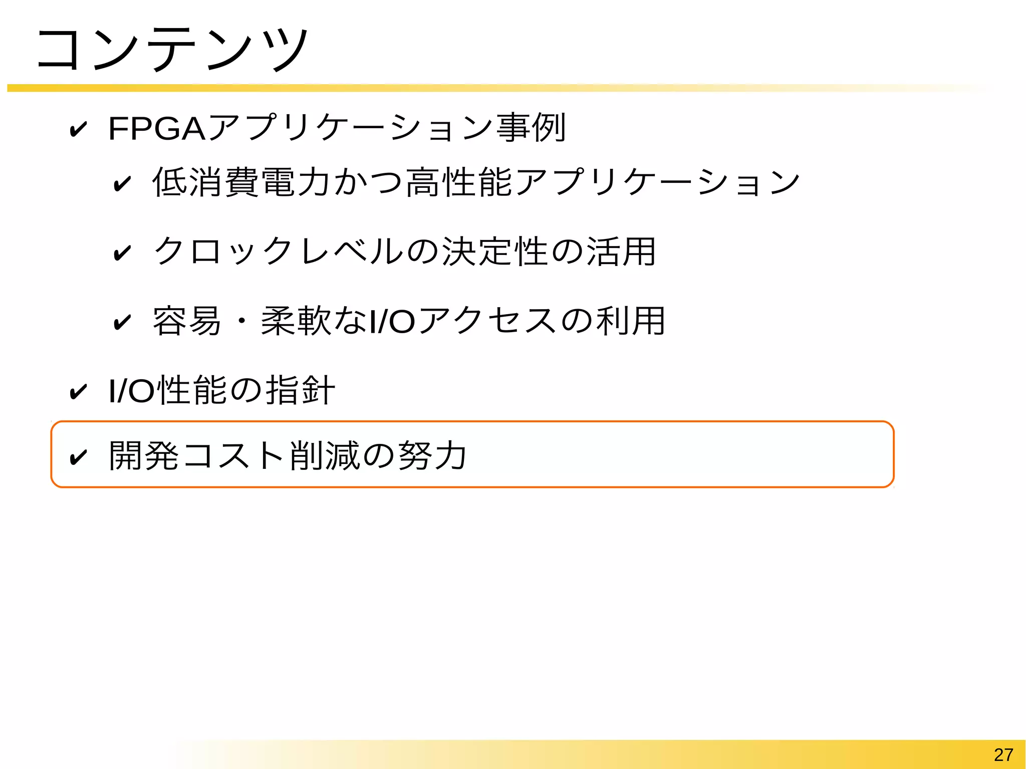 27 
コンテンツ 
✔ FPGAアプリケーション事例 
✔ 低消費電力かつ高性能アプリケーション 
✔ クロックレベルの決定性の活用 
✔ 容易・柔軟なI/Oアクセスの利用 
✔ I/O性能の指針 
✔ 開発コスト削減の努力 
 