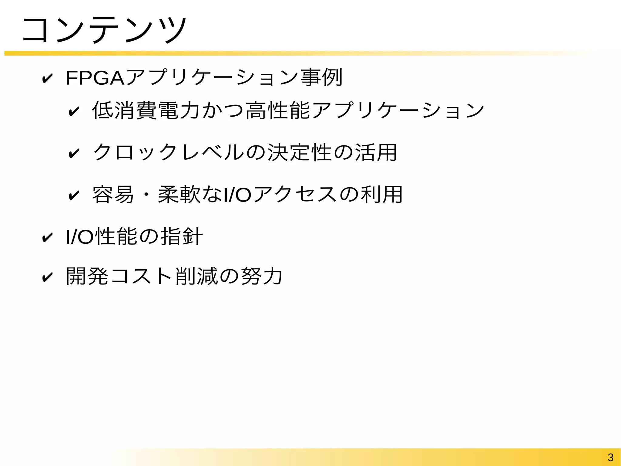 3 
コンテンツ 
✔ FPGAアプリケーション事例 
✔ 低消費電力かつ高性能アプリケーション 
✔ クロックレベルの決定性の活用 
✔ 容易・柔軟なI/Oアクセスの利用 
✔ I/O性能の指針 
✔ 開発コスト削減の努力 
 