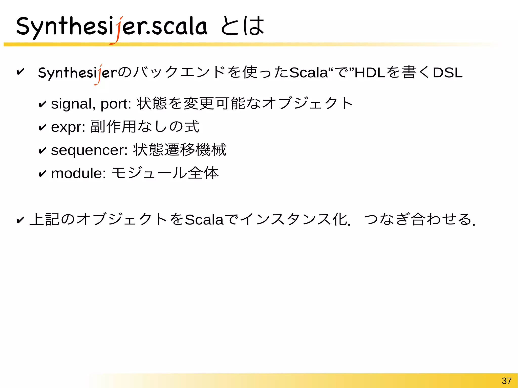 37 
Synthesijer.scala とは 
✔ Synthesijerのバックエンドを使ったScala“で”HDLを書くDSL 
✔ signal, port: 状態を変更可能なオブジェクト 
✔ expr: 副作用なしの式 
✔ sequencer: 状態遷移機械 
✔ module: モジュール全体 
✔ 上記のオブジェクトをScalaでインスタンス化．つなぎ合わせる． 
 
