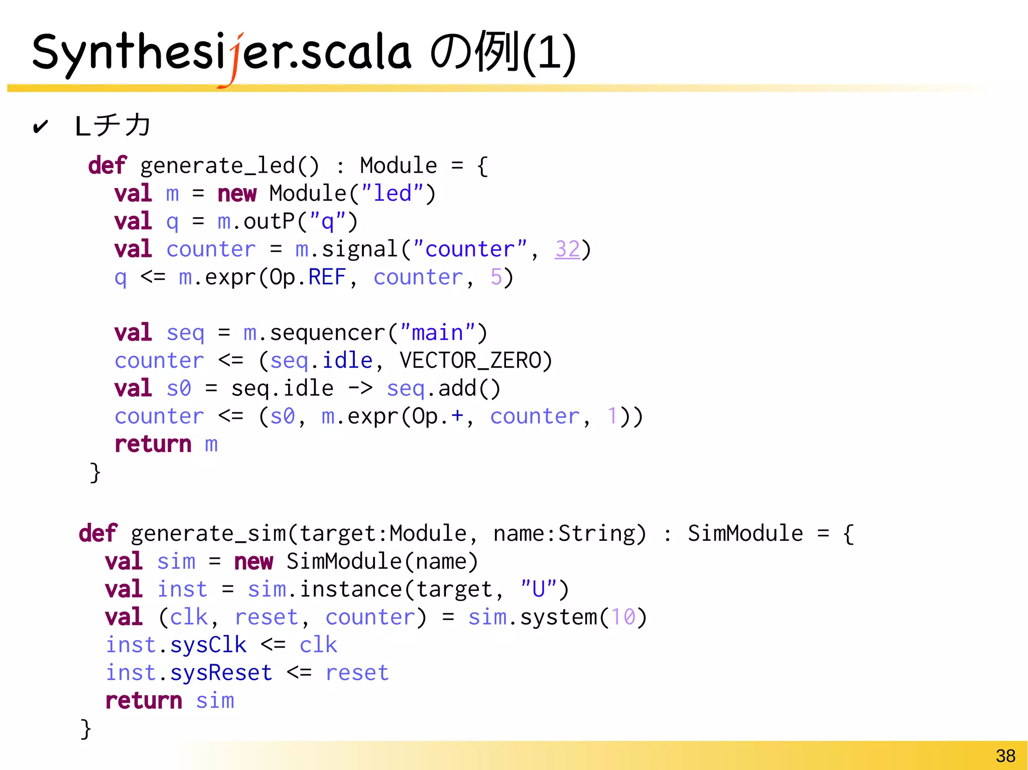 38 
Synthesijer.scala の例(1) 
✔ Lチカ 
def generate_led() : Module = { 
val m = new Module("led") 
val q = m.outP("q") 
val counter = m.signal("counter", 32) 
q <= m.expr(Op.REF, counter, 5) 
val seq = m.sequencer("main") 
counter <= (seq.idle, VECTOR_ZERO) 
val s0 = seq.idle -> seq.add() 
counter <= (s0, m.expr(Op.+, counter, 1)) 
return m 
} 
def generate_sim(target:Module, name:String) : SimModule = { 
val sim = new SimModule(name) 
val inst = sim.instance(target, "U") 
val (clk, reset, counter) = sim.system(10) 
inst.sysClk <= clk 
inst.sysReset <= reset 
return sim 
} 
 