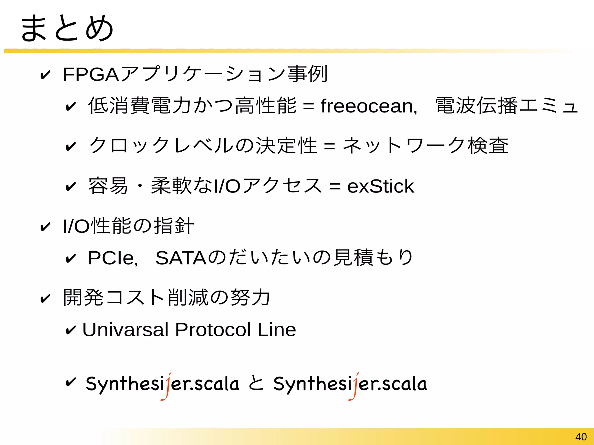 40 
まとめ 
✔ FPGAアプリケーション事例 
✔ 低消費電力かつ高性能 = freeocean，電波伝播エミュ 
✔ クロックレベルの決定性 = ネットワーク検査 
✔ 容易・柔軟なI/Oアクセス = exStick 
✔ I/O性能の指針 
✔ PCIe，SATAのだいたいの見積もり 
✔ 開発コスト削減の努力 
✔ Univarsal Protocol Line 
✔ Synthesijer と Synthesijer.scala 
