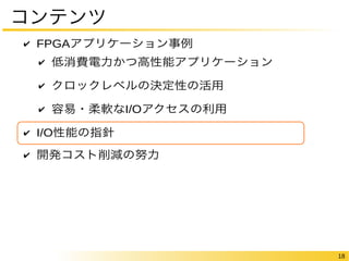 18 
コンテンツ 
✔ FPGAアプリケーション事例 
✔ 低消費電力かつ高性能アプリケーション 
✔ クロックレベルの決定性の活用 
✔ 容易・柔軟なI/Oアクセスの利用 
✔ I/O性能の指針 
✔ 開発コスト削減の努力 
 