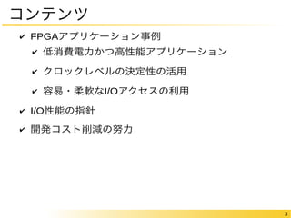 3 
コンテンツ 
✔ FPGAアプリケーション事例 
✔ 低消費電力かつ高性能アプリケーション 
✔ クロックレベルの決定性の活用 
✔ 容易・柔軟なI/Oアクセスの利用 
✔ I/O性能の指針 
✔ 開発コスト削減の努力 
 