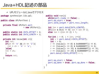 34 
Java+HDL記述の部品 
public void run(){ 
while(port.ready == false) ; 
port.op_start = true; 
port.send_length = port.recv_length; 
int len = port.data[DATA_LENGTH]; 
if((len & 0x3) == 0) len = len >> 2; 
else len = (len >> 2) + 1; 
for(int i = 0; i < len; i++){ 
int v = port.data[i+DATA_OFFSET]; 
int r = 0; 
r += (toLow((v >> 0) & 0x000000FF)) << 0; 
r += (toLow((v >> 8) & 0x000000FF)) << 8; 
r += (toLow((v >> 16) & 0x000000FF)) << 16; 
r += (toLow((v >> 24) & 0x000000FF)) << 24; 
port.data[i+DATA_OFFSET] = r; 
} 
port.op_start = false; 
port.op_done = true; port.op_done = false; 
} 
} 
✔ UPLモジュールにJavaでアクセス 
package synthesijer.lib.upl; 
public class UPLPortTest { 
private final UPLPort port 
= new UPLPort(); 
public static int DATA_OFFSET = 4; 
public static int DATA_LENGTH = 3; 
private int toLow(int ch){ 
int ret; 
if(ch >= 'A' && ch <= 'Z'){ 
ret = ch - 'A' + 'a'; 
}else{ 
ret = ch; 
} 
return ret; 
} 
 