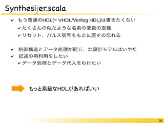 36 
Synthesijer.scala 
✔ もう普通のHDL(= VHDL/Verilog HDL)は書きたくない 
✔ たくさんの似たような名前の変数の定義 
✔ リセット，パルス信号をもとに戻すの忘れる 
✔　制御構造とデータ処理が同じ，な設計モデルはいやだ 
✔　記述の再利用をしたい 
✔ データ処理とデータ代入をわけたい 
もっと高級なHDLがあればいい 
 