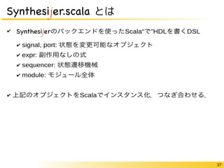 37 
Synthesijer.scala とは 
✔ Synthesijerのバックエンドを使ったScala“で”HDLを書くDSL 
✔ signal, port: 状態を変更可能なオブジェクト 
✔ expr: 副作用なしの式 
✔ sequencer: 状態遷移機械 
✔ module: モジュール全体 
✔ 上記のオブジェクトをScalaでインスタンス化．つなぎ合わせる． 
 