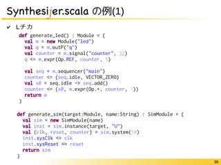 38 
Synthesijer.scala の例(1) 
✔ Lチカ 
def generate_led() : Module = { 
val m = new Module("led") 
val q = m.outP("q") 
val counter = m.signal("counter", 32) 
q <= m.expr(Op.REF, counter, 5) 
val seq = m.sequencer("main") 
counter <= (seq.idle, VECTOR_ZERO) 
val s0 = seq.idle -> seq.add() 
counter <= (s0, m.expr(Op.+, counter, 1)) 
return m 
} 
def generate_sim(target:Module, name:String) : SimModule = { 
val sim = new SimModule(name) 
val inst = sim.instance(target, "U") 
val (clk, reset, counter) = sim.system(10) 
inst.sysClk <= clk 
inst.sysReset <= reset 
return sim 
} 
 