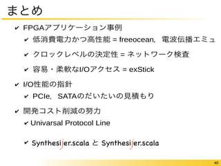 40 
まとめ 
✔ FPGAアプリケーション事例 
✔ 低消費電力かつ高性能 = freeocean，電波伝播エミュ 
✔ クロックレベルの決定性 = ネットワーク検査 
✔ 容易・柔軟なI/Oアクセス = exStick 
✔ I/O性能の指針 
✔ PCIe，SATAのだいたいの見積もり 
✔ 開発コスト削減の努力 
✔ Univarsal Protocol Line 
✔ Synthesijer と Synthesijer.scala 
