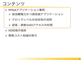 4 
コンテンツ 
✔ FPGAアプリケーション事例 
✔ 低消費電力かつ高性能アプリケーション 
✔ クロックレベルの決定性の活用 
✔ 容易・柔軟なI/Oアクセスの利用 
✔ I/O性能の指針 
✔ 開発コスト削減の努力 
 