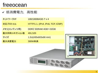 5 
freeocean 
✔ 低消費電力，高性能 
ネットワークI/F 100/1000BASE-T x 4 
対応プロトコルHTTP/1.1, (IPv4, IPv6, TCP, ICMP) 
メモリ(コンテンツ用) DDR2 SDRAM 4GB〜32GB 
最大同時コネクション数491,520 
サイズ1.5U(430x603x66 mm) 
最大消費電力300W未満 
 