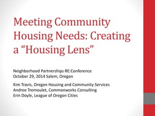 Meeting Community 
Housing Needs: Creating 
a “Housing Lens” 
Neighborhood Partnerships RE:Conference 
October 29, 2014 Salem, Oregon 
Kim Travis, Oregon Housing and Community Services 
Andree Tremoulet, Commonworks Consulting 
Erin Doyle, League of Oregon Cities 
 