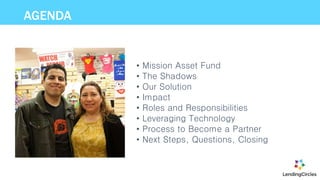 AGENDA
• Mission Asset Fund
• The Shadows
• Our Solution
• Impact
• Roles and Responsibilities
• Leveraging Technology
• Process to Become a Partner
• Next Steps, Questions, Closing
 